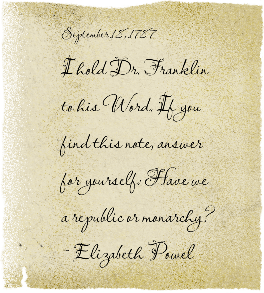 old, faded, ragged, torn note that reads September 18, 1787

I hold Dr. Franklin to his Word. If you find this note, answer for yourself—Have we a republic or monarchy?

~Elizabeth Powel
