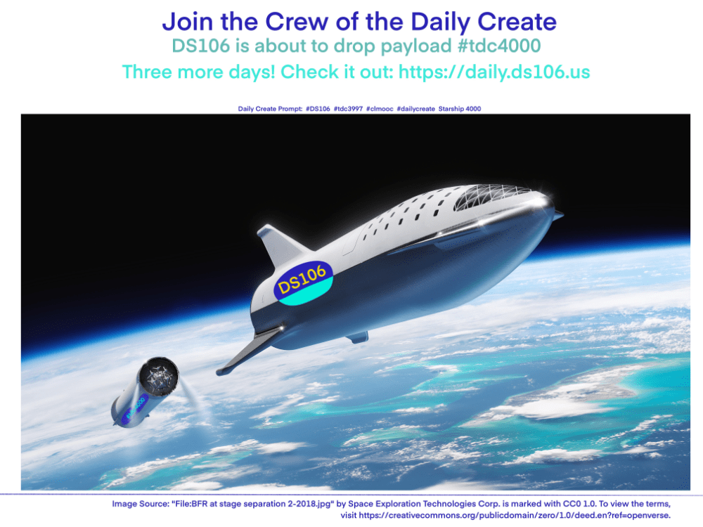 Daily Create Prompt:  #DS106  #tdc3997  #clmooc  #dailycreate  Starship 4000

Join the Crew of the Daily Create
DS106 is about to drop payload #tdc4000
Three More Days! 

source image: "File:BFR at stage separation 2-2018.jpg" by Space Exploration Technologies Corp. is marked with CC0 1.0. To view the terms, visit https://creativecommons.org/publicdomain/zero/1.0/deed.en?ref=openverse.
