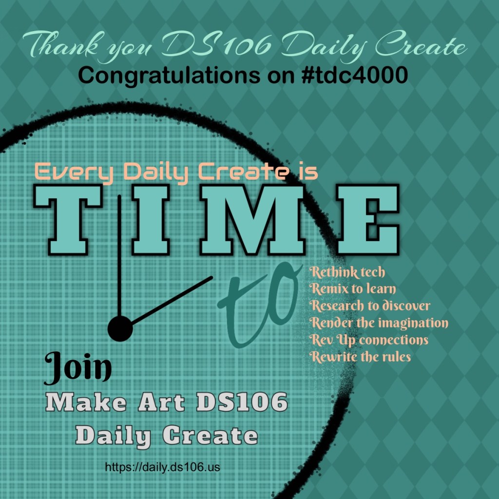 A designed poster for #tdc4000 that says Thank you DS106 Daily Create. Congratulations on #tdc4000
Every Daily Create is Time to rethink tech, remix to learn,research to discover,render the imagination, rev up connections, rewrite the rules.
Join Make Art DS106
Daily Create
https://daily.ds106.us
