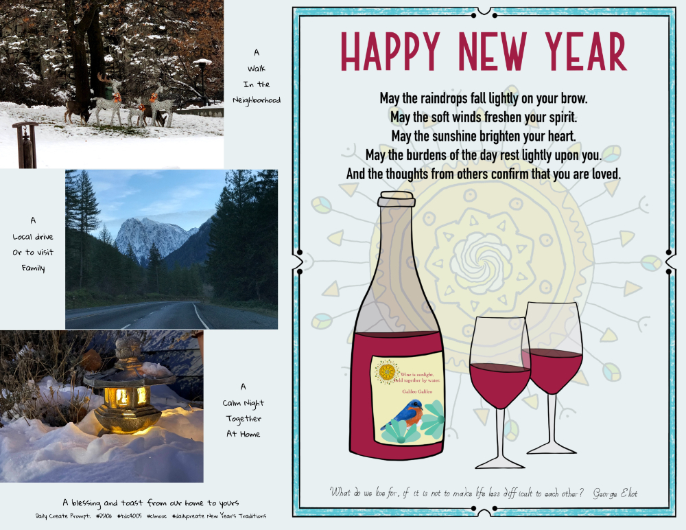 Photos of mule deer with electric deer, a mountain highway, an isodora lantern lit in snow;
An illustrated Happy New Year of sun motif in background, a bottle of red wine [ wine is sunlight held together with water— Galileo] and two glasses; a blessing: “May the raindrops fall lightly on your brow. May the soft winds freshen your spirit. May the sunshine brighten your heart. May the burdens of the day rest lightly upon you. And the thoughts from others confirm that you are loved.” And quote by Eliot George: “What do we live for, if it is not to make life less difficult to each other?”