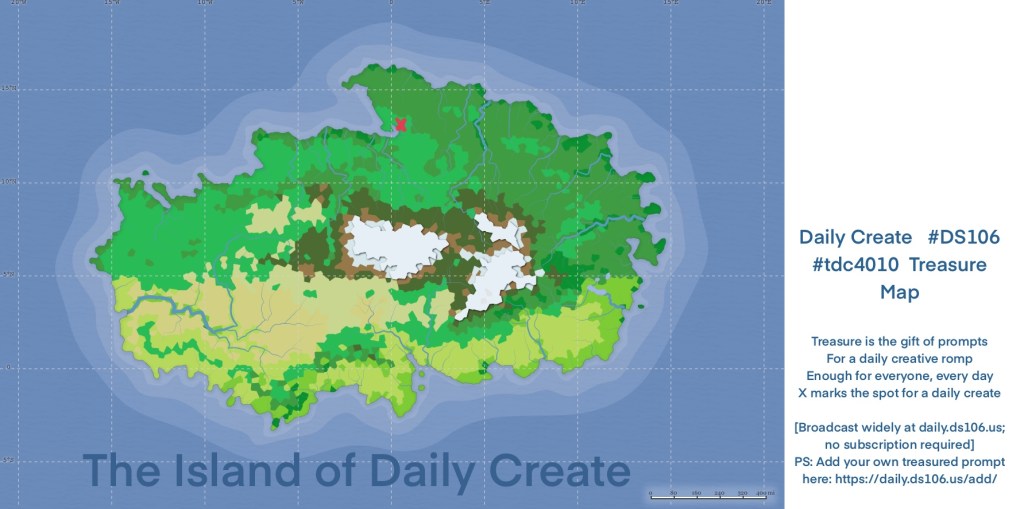 map of The Island of the Daily Create

Daily Create Prompt:  #DS106  #tdc4010  #clmooc  #dailycreate Treasure Map

Treasure is the gift of prompts
For a daily creative romp
Enough for everyone, every day
X marks the spot for a daily create

[Broadcast widely at daily.ds106.us; no subscription required]
PS: Add your own treasured prompt here: https://daily.ds106.us/add/
