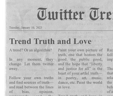 Twitter Trends Trend Truth and Love A trend? Or an algorithm? In any moment, they change. Let them twitter away. Follow your own truths and find sources of truth— and read between the lines of bias, opinion, propaganda, and the money propping it up to find the grain of fact. Paint your own picture of truth, one that honors the good, the public good, and the hope that “liberty and justice for all” is the heart of your artful truth— in poetry, art, music, dance, etc. Paint the world in love. Trend truth and love in your timeline, life time.
