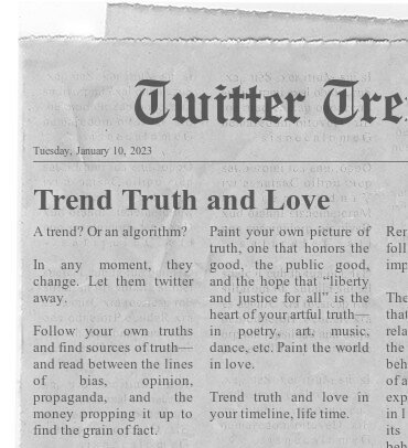 Twitter Trends

Trend Truth and Love

A trend? Or an algorithm?

In any moment, they change. Let them twitter away. 

Follow your own truths and find sources of truth— and read between the lines of bias, opinion, propaganda, and the money propping it up to find the grain of fact.

Paint your own picture of truth, one that honors the good, the public good, and the hope that “liberty and justice for all” is the heart of your artful truth— in poetry, art, music, dance, etc. Paint the world in love.

Trend truth and love in your timeline, life time.