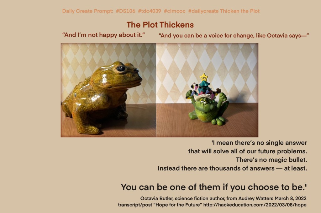 A frog and toad adventure

The Plot Thickens

Grump: “And I’m not happy about it.”

Joy: “And you can be a voice for change, like Octavia says—-“

'I mean there’s no single answer that will solve all of our future problems. There’s no magic bullet. Instead there are thousands of answers — at least. You can be one of them if you choose to be.'

Octavia Butler, science fiction author, from Audrey Watters March 8, 2022 transcript/post “Hope for the Future” http://hackeducation.com/2022/03/08/hope
