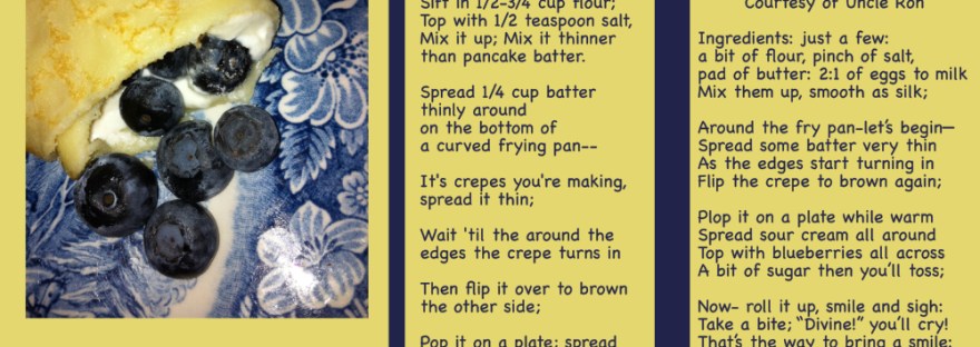 a picture of a blueberry crepe-- a blueberry blitzen on a blue flowered plate: recipe and poem: Blueberry Blitzens A Family Tradition From Uncle Ron's Recipe 2:1 eggs to milk; So make it 2 eggs and 1 cup milk; Add 3 Tablespoons melted butter; Sift in 1/2-3/4 cup flour; Top with 1/2 teaspoon salt, Mix it up; Mix it thinner than pancake batter. Spread 1/4 cup batter thinly around on the bottom of a curved frying pan-- It's crepes you're making, spread it thin; Wait 'til the around the edges the crepe turns in Then flip it over to brown the other side; Pop it on a plate; spread thin with sour cream; Plop on and spread the blueberries; Sprinkle the sugar, atop the whole thing. Now roll it up, smile and sigh, Take a bite: divine--- Blitzen style. Blueberry Blitzens A family tradition Courtesy of Uncle Ron Ingredients: just a few: a bit of flour, pinch of salt, pad of butter: 2:1 of eggs to milk Mix them up, smooth as silk; Around the fry pan-let’s begin— Spread some batter very thin As the edges start turning in Flip the crepe to brown again; Plop it on a plate while warm Spread sour cream all around Top with blueberries all across A bit of sugar then you’ll toss; Now- roll it up, smile and sigh: Take a bite; “Divine!” you’ll cry! That’s the way to bring a smile: Crepes you’ve made: Blitzen style! Sheri Edwards 02.21.23 052.365.23 Poetry/Photography