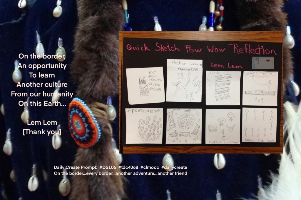 On photo of regalia, art of Pow Wow with map border: Daily Create Prompt:  #DS106  #tdc4068  #clmooc  #dailycreate 

On the border,
An opportunity
To learn
Another culture
From our humanity
On this Earth…

Lem Lem
[Thank you]