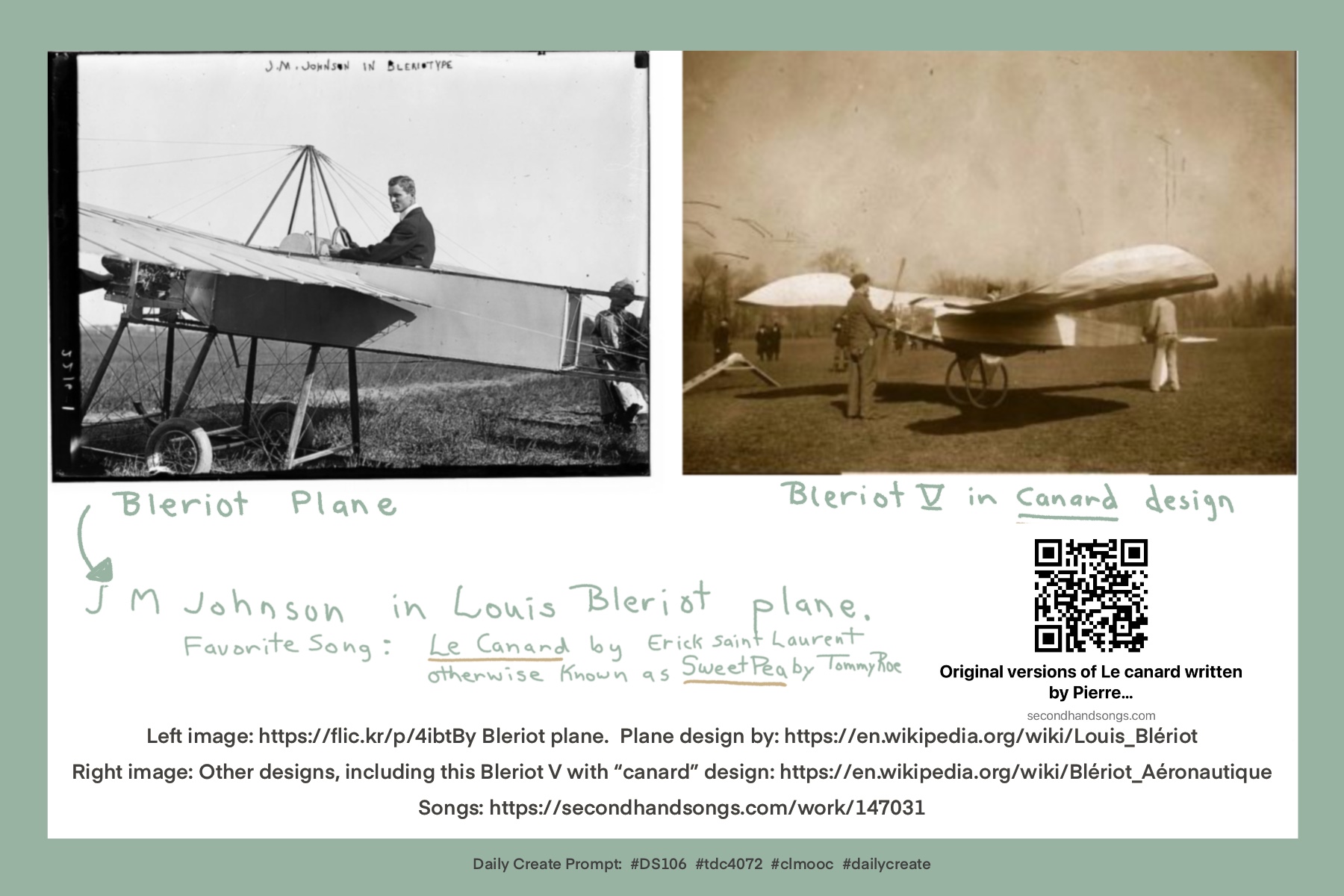 Daily Create Prompt: #DS106 #tdc4072 #clmooc #dailycreate https://flic.kr/p/2okYY4g Bleriot Designed Planes by Louis Bleriot, including the first successful monoplane, Bleriot V, a “canard” design Favorite song: Le Canard by Erick Saint Laurent, otherwise known as Sweet Pea by Tommy Roe https://secondhandsongs.com/work/147031 Left image: https://flic.kr/p/4ibtBy Bleriot plane Plane design by: https://en.wikipedia.org/wiki/Louis_Blériot Right image: Other designs, including this Bleriot V with “canard” design: https://en.wikipedia.org/wiki/Blériot_Aéronautique Songs: https://secondhandsongs.com/work/147031