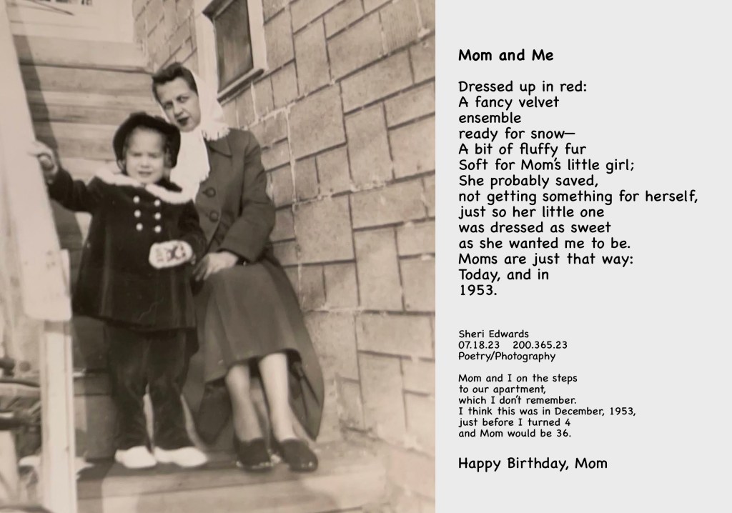 Mom and I on the steps to our apartment, which I don’t remember.
I think this was in December, 1953, just before I turned 4 and Mom would be 36.

Happy Birthday, Mom