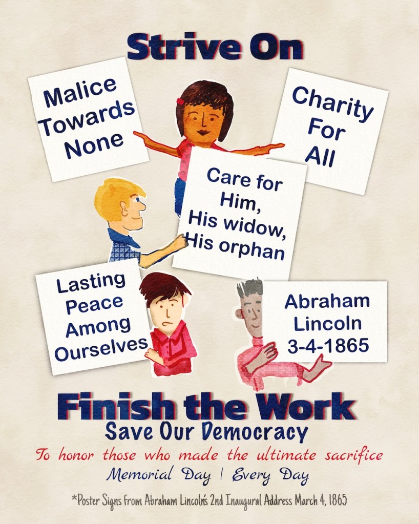 Strive On-- Finish the Work; Save Our Democracy to honor those who made the ultimate sacrifice: Malice towards none; charity for all; care for him, his widow, his orphan; lasting peace among ourselves -- words of Abraham Lincoln March 4, 1865, his second inaugural address